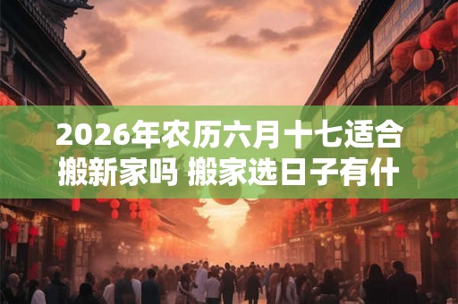 2026年农历六月十七适合搬新家吗 搬家选日子有什么忌讳 2026年农历六月十七适合搬新家吗 搬家选日子有什么忌讳