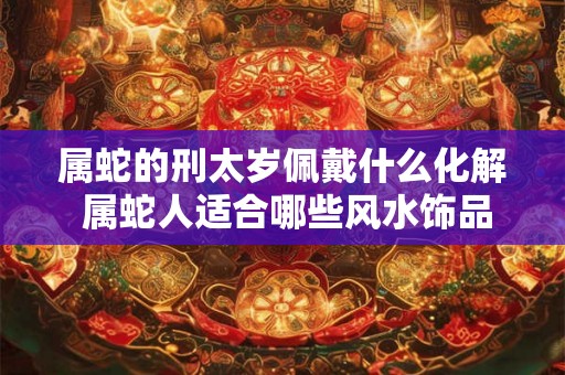 属蛇的刑太岁佩戴什么化解 属蛇人适合哪些风水饰品