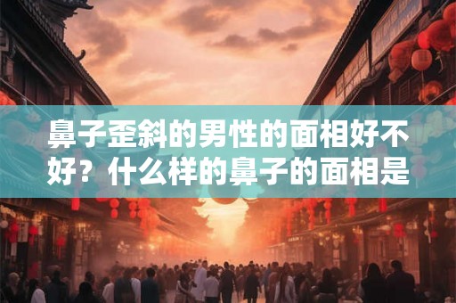 鼻子歪斜的男性的面相好不好？什么样的鼻子的面相是好的？