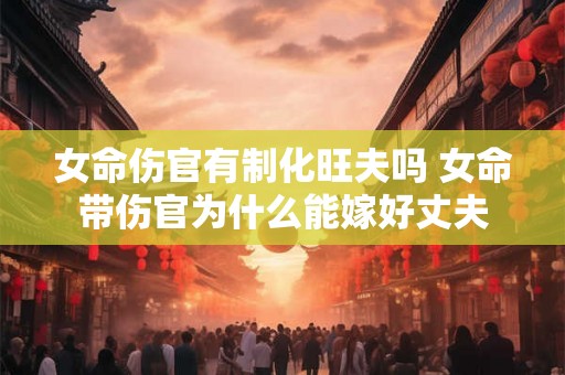 女命伤官有制化旺夫吗 女命带伤官为什么能嫁好丈夫