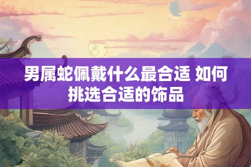 男属蛇佩戴什么最合适 如何挑选合适的饰品 男属蛇佩戴什么最合适 如何挑选合适的饰品