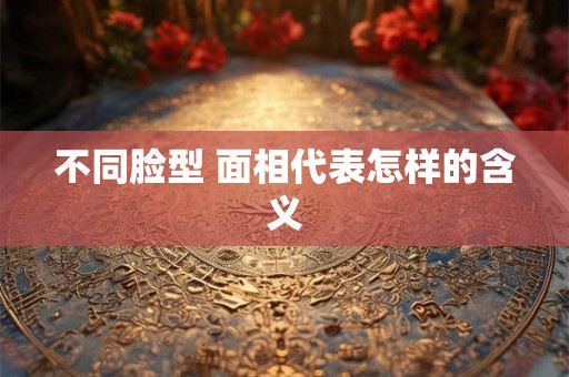 不同脸型 面相代表怎样的含义