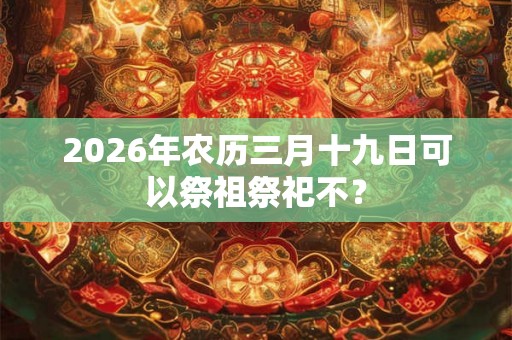 2026年农历三月十九日可以祭祖祭祀不? 2026年农历三月十九日可以祭祖祭祀不?