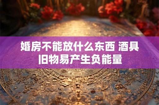 婚房不能放什么东西 酒具旧物易产生负能量 婚房不能放什么东西 酒具旧物易产生负能量