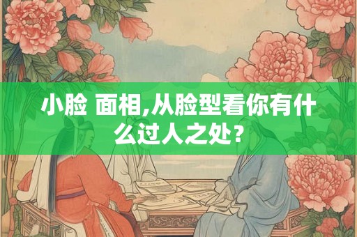 小脸 面相,从脸型看你有什么过人之处？