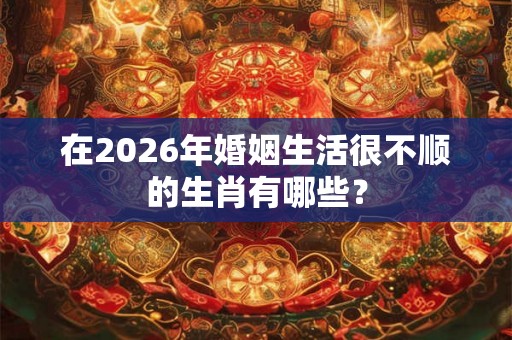 在2026年婚姻生活很不顺的生肖有哪些？