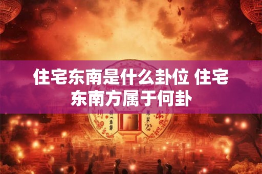 住宅东南是什么卦位 住宅东南方属于何卦