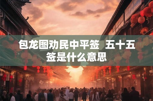 包龙图劝民中平签 五十五签是什么意思 包龙图劝民中平签 五十五签是什么意思