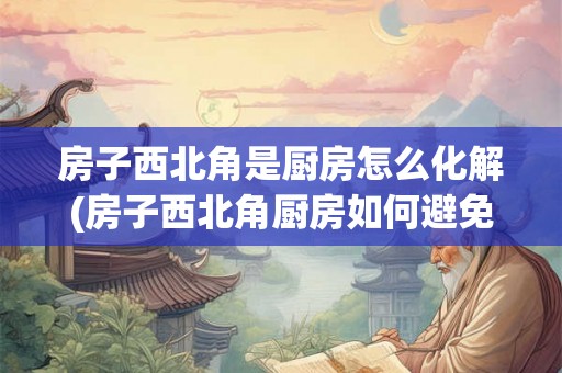 房子西北角是厨房怎么化解(房子西北角厨房如何避免风水煞气？)