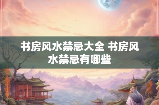 书房风水禁忌大全 书房风水禁忌有哪些