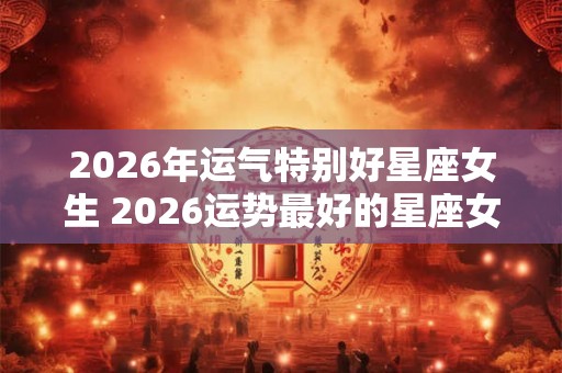 2026年运气特别好星座女生 2026运势最好的星座女 2026年运气特别好星座女生 2026运势最好的星座女