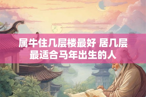 属牛住几层楼最好 居几层最适合马年出生的人