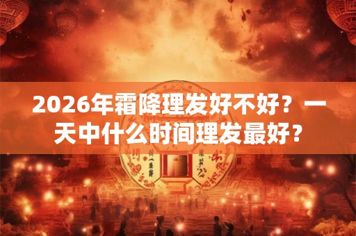 2026年霜降理发好不好?一天中什么时间理发最好? 2026年霜降理发好不好?一天中什么时间理发最好?