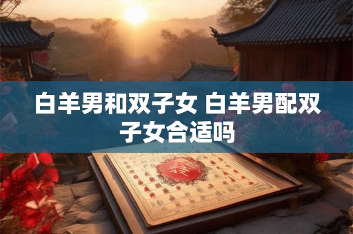 白羊男和双子女 白羊男配双子女合适吗 白羊男和双子女 白羊男配双子女合适吗