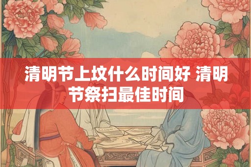清明节上坟什么时间好 清明节祭扫最佳时间