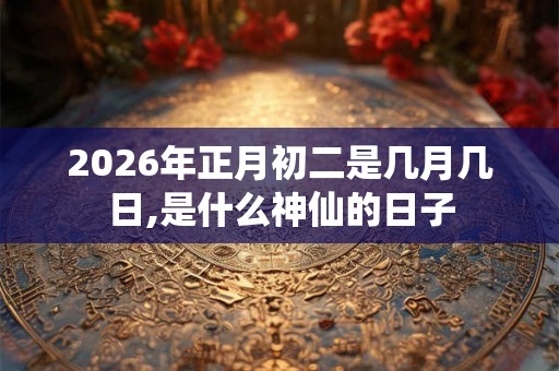 2026年正月初二是几月几日,是什么神仙的日子