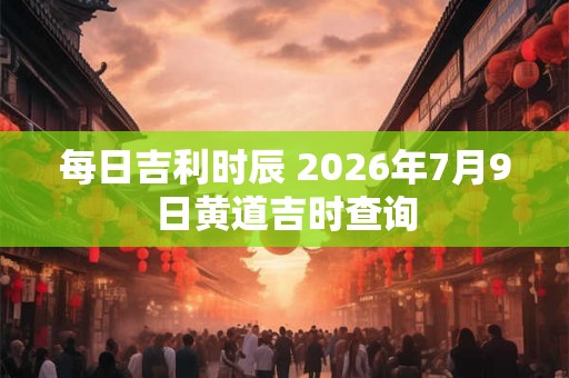 每日吉利时辰 2026年7月9日黄道吉时查询