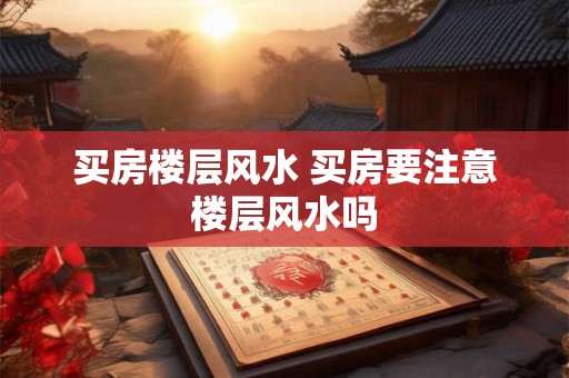 买房楼层风水 买房要注意楼层风水吗 买房楼层风水 买房要注意楼层风水吗