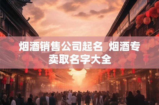 烟酒销售公司起名  烟酒专卖取名字大全
