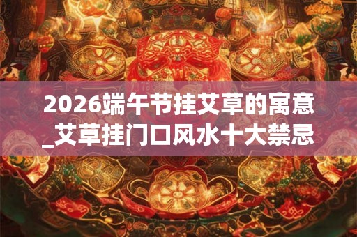 2026端午节挂艾草的寓意_艾草挂门口风水十大禁忌 2026端午节挂艾草的寓意_艾草挂门口风水十大禁忌