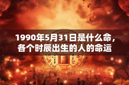1990年5月31日是什么命,各个时辰出生的人的命运 1990年5月31日是什么命,各个时辰出生的人的命运