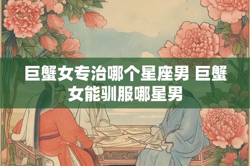 巨蟹女专治哪个星座男 巨蟹女能驯服哪星男