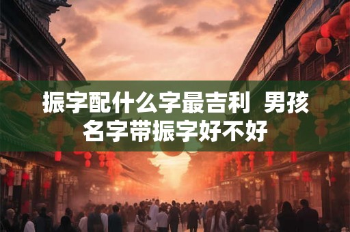 振字配什么字最吉利 男孩名字带振字好不好 振字配什么字最吉利 男孩名字带振字好不好
