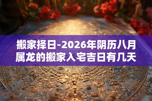 搬家择日-2026年阴历八月属龙的搬家入宅吉日有几天 搬家择日-2026年阴历八月属龙的搬家入宅吉日有几天