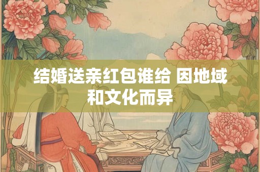 结婚送亲红包谁给 因地域和文化而异