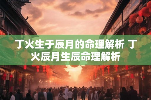 丁火生于辰月的命理解析 丁火辰月生辰命理解析