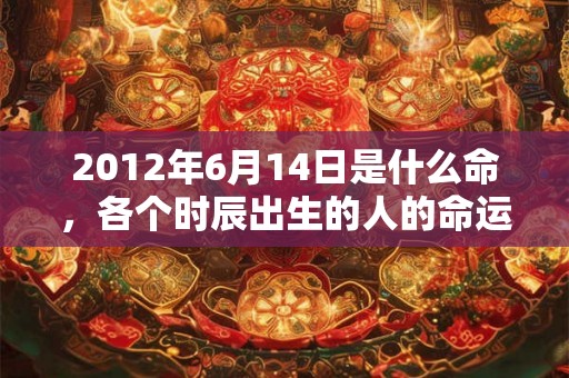 2012年6月14日是什么命，各个时辰出生的人的命运