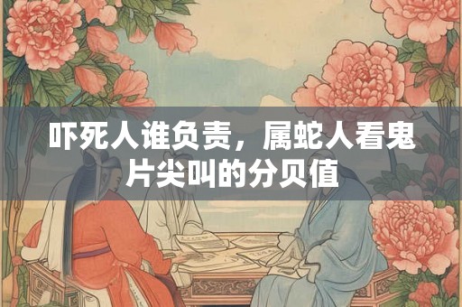 吓死人谁负责,属蛇人看鬼片尖叫的分贝值 吓死人谁负责,属蛇人看鬼片尖叫的分贝值