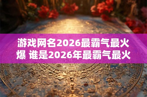 游戏网名2026最霸气最火爆 谁是2026年最霸气最火爆的游戏网名 游戏网名2026最霸气最火爆 谁是2026年最霸气最火爆的游戏网名