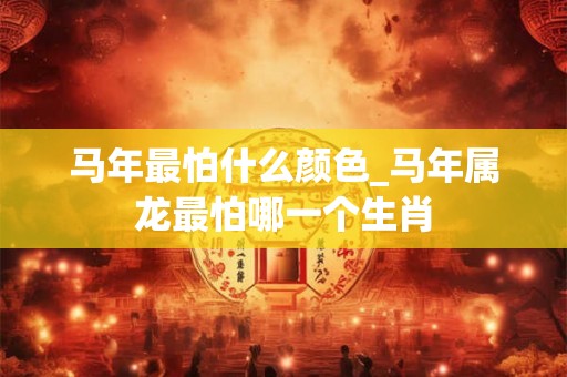 马年最怕什么颜色_马年属龙最怕哪一个生肖