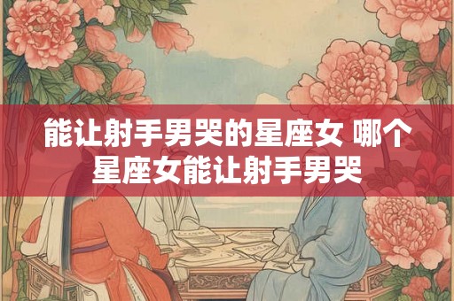 能让射手男哭的星座女 哪个星座女能让射手男哭