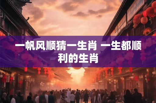 一帆风顺猜一生肖 一生都顺利的生肖 一帆风顺猜一生肖 一生都顺利的生肖