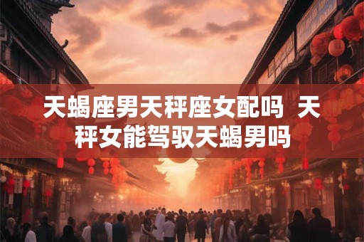 天蝎座男天秤座女配吗  天秤女能驾驭天蝎男吗