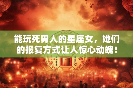 能玩死男人的星座女，她们的报复方式让人惊心动魄！