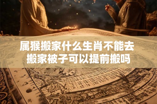 属猴搬家什么生肖不能去 搬家被子可以提前搬吗 属猴搬家什么生肖不能去 搬家被子可以提前搬吗