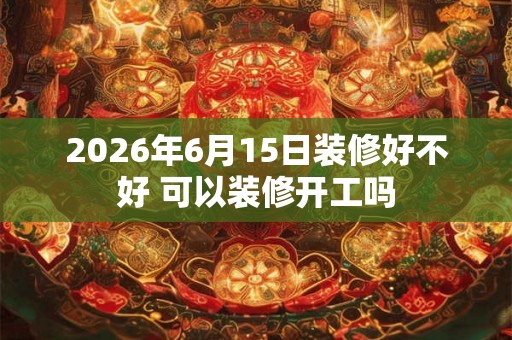 2026年6月15日装修好不好 可以装修开工吗 2026年6月15日装修好不好 可以装修开工吗