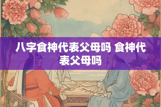 八字食神代表父母吗 食神代表父母吗