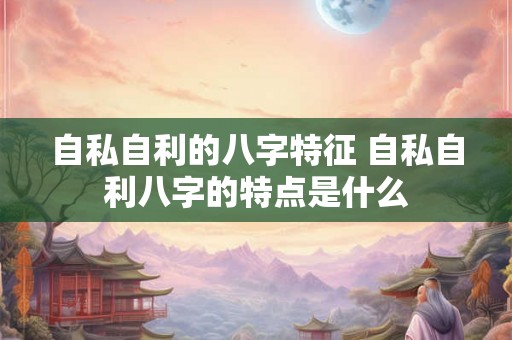 自私自利的八字特征 自私自利八字的特点是什么