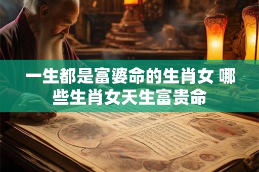 一生都是富婆命的生肖女 哪些生肖女天生富贵命 一生都是富婆命的生肖女 哪些生肖女天生富贵命