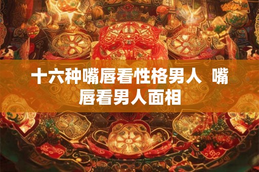 十六种嘴唇看性格男人  嘴唇看男人面相