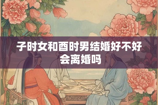 子时女和酉时男结婚好不好 会离婚吗