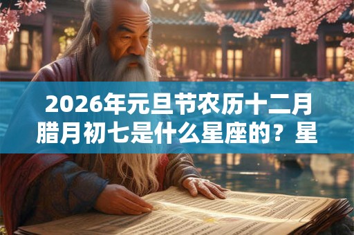 2026年元旦节农历十二月腊月初七是什么星座的？星座命运如何？
