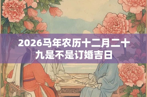 2026马年农历十二月二十九是不是订婚吉日 2026马年农历十二月二十九是不是订婚吉日