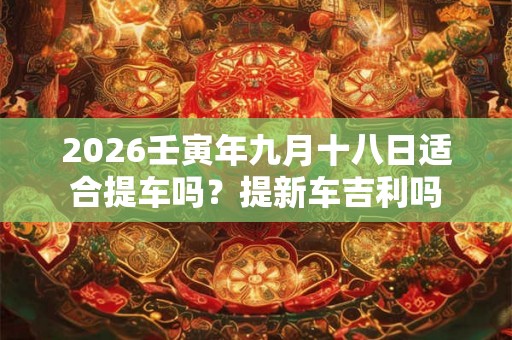 2026壬寅年九月十八日适合提车吗?提新车吉利吗 2026壬寅年九月十八日适合提车吗?提新车吉利吗