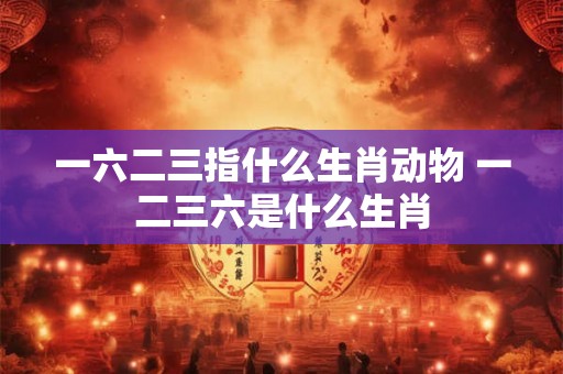 一六二三指什么生肖动物 一二三六是什么生肖 一六二三指什么生肖动物 一二三六是什么生肖