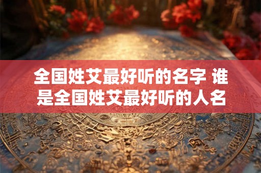 全国姓艾最好听的名字 谁是全国姓艾最好听的人名 全国姓艾最好听的名字 谁是全国姓艾最好听的人名
